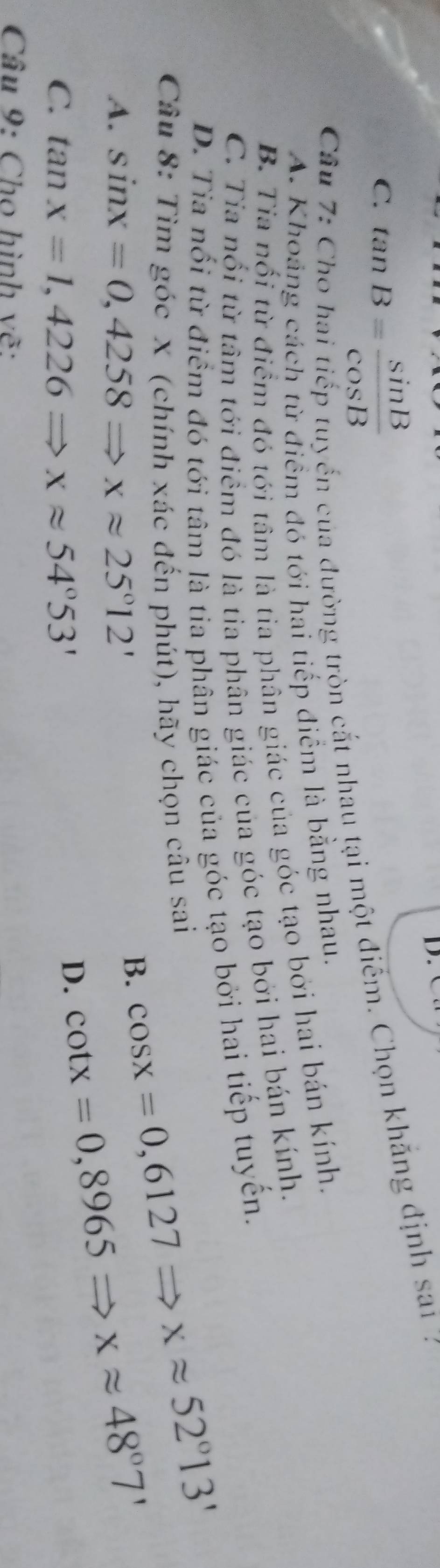 C. tan B= sin B/cos B 
Câu 7:
yến của đường tròn cắt nhau tại một điểm. Chọn khẳng định sai 7
A. Khoảng cách từ điểm đó tới hai tiếp điểm là bằng nhau.
B. Tia nổi từ điểm đó tới tâm là tia phân giác của góc tạo bởi hai bán kính.
C. Tia nổi từ tâm tới điểm đó là tia phân giác của góc tạo bởi hai bán kính.
D. Tia nổi từ điểm đó tới tâm là tia phân giác của góc tạo bởi hai tiếp tuyến.
Câu 8: Tìm góc x (chính xác đến phút), hãy chọn câu sai cos x=0,6127Rightarrow xapprox 52°13'
A. sin x=0,4258Rightarrow xapprox 25°12'
B. cot x=0,8965Rightarrow xapprox 48°7'
C. tan x=1,4226Rightarrow xapprox 54°53'
D.
Câu 9: Cho hình vẽ: