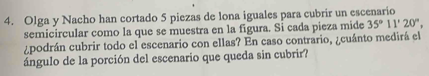 Olga y Nacho han cortado 5 piezas de lona iguales para cubrir un escenario 
semicircular como la que se muestra en la figura. Si cada pieza mide 35°11'20'', 
¿podrán cubrir todo el escenario con ellas? En caso contrario, ¿cuánto medirá el 
ángulo de la porción del escenario que queda sin cubrir?