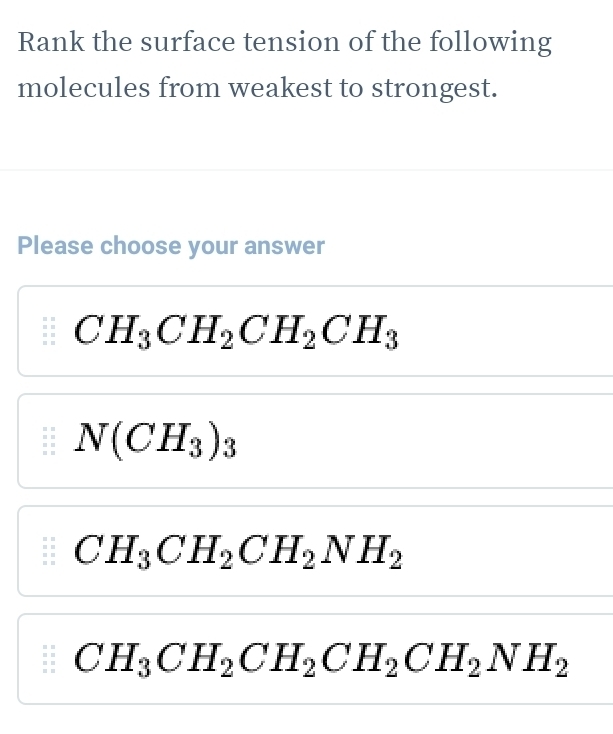 Rank the surface tension of the following
molecules from weakest to strongest.
Please choose your answer
CH_3CH_2CH_2CH_3
N(CH_3)_3
CH_3CH_2CH_2NH_2
CH_3CH_2CH_2CH_2CH_2NH_2