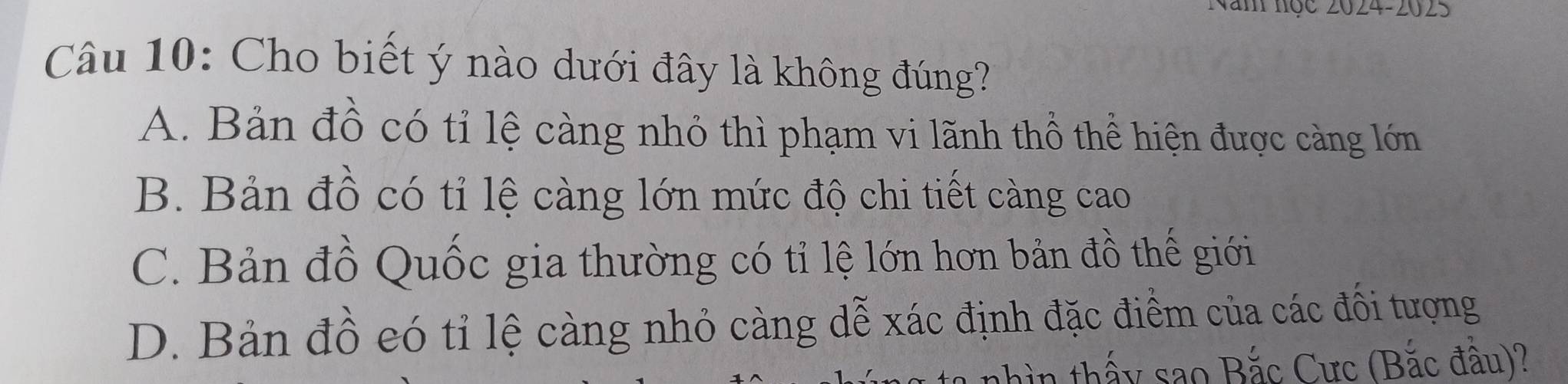 Năm nọc 2024-2025
Câu 10: Cho biết ý nào dưới đây là không đúng?
A. Bản đồ có tỉ lệ càng nhỏ thì phạm vi lãnh thổ thể hiện được càng lớn
B. Bản đồ có tỉ lệ càng lớn mức độ chi tiết càng cao
C. Bản đồ Quốc gia thường có tỉ lệ lớn hơn bản đồ thế giới
D. Bản đồ eó tỉ lệ càng nhỏ càng dễ xác định đặc điểm của các đối tượng
n thấy sao Bắc Cực (Bắc đầu)?