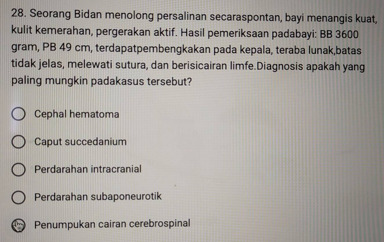 Seorang Bidan menolong persalinan secaraspontan, bayi menangis kuat,
kulit kemerahan, pergerakan aktif. Hasil pemeriksaan padabayi: BB 3600
gram, PB 49 cm, terdapatpembengkakan pada kepala, teraba lunak,batas
tidak jelas, melewati sutura, dan berisicairan limfe.Diagnosis apakah yang
paling mungkin padakasus tersebut?
Cephal hematoma
Caput succedanium
Perdarahan intracranial
Perdarahan subaponeurotik
Penumpukan cairan cerebrospinal