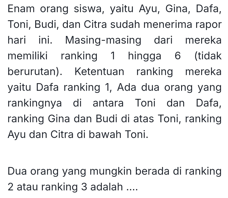 Enam orang siswa, yaitu Ayu, Gina, Dafa, 
Toni, Budi, dan Citra sudah menerima rapor 
hari ini. Masing-masing dari mereka 
memiliki ranking 1 hingga 6 (tidak 
berurutan). Ketentuan ranking mereka 
yaitu Dafa ranking 1, Ada dua orang yang 
rankingnya di antara Toni dan Dafa, 
ranking Gina dan Budi di atas Toni, ranking 
Ayu dan Citra di bawah Toni. 
Dua orang yang mungkin berada di ranking
2 atau ranking 3 adalah ....