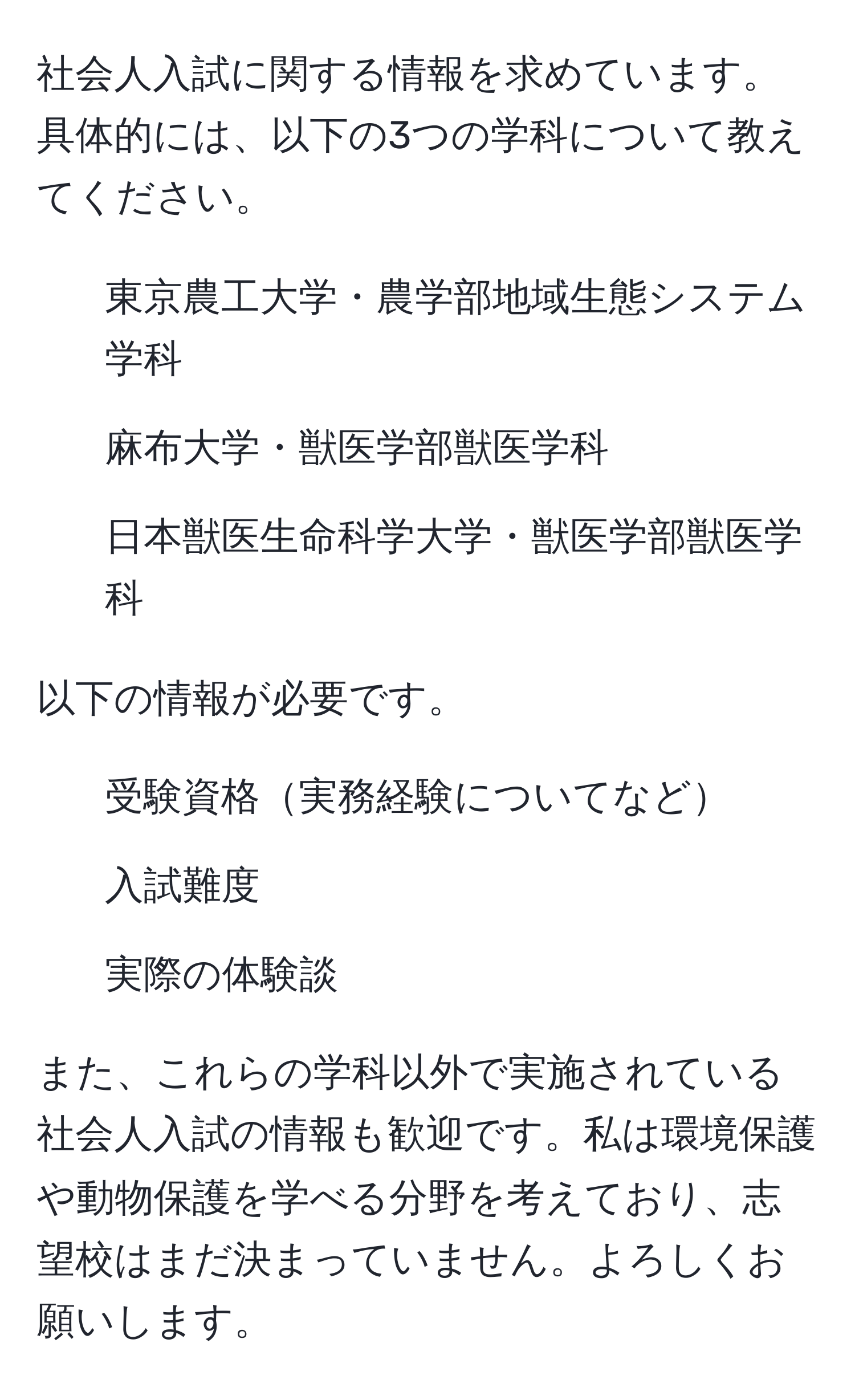 社会人入試に関する情報を求めています。具体的には、以下の3つの学科について教えてください。
1. 東京農工大学・農学部地域生態システム学科
2. 麻布大学・獣医学部獣医学科
3. 日本獣医生命科学大学・獣医学部獣医学科

以下の情報が必要です。
- 受験資格実務経験についてなど
- 入試難度
- 実際の体験談

また、これらの学科以外で実施されている社会人入試の情報も歓迎です。私は環境保護や動物保護を学べる分野を考えており、志望校はまだ決まっていません。よろしくお願いします。