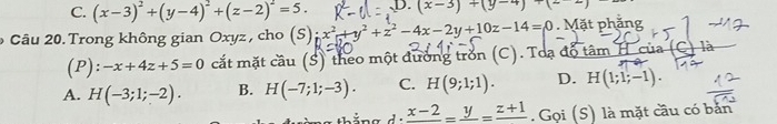 C. (x-3)^2+(y-4)^2+(z-2)^2=5. D. (x-3)+(y-4)+(-
* Câu 20. Trong không gian Oxyz , cho (S);x^2+y^2+z^2-4x-2y+10z-14=0 Mặt phăng
(P) :-x+4z+5=0 cắt mặt cầu (S) theo một đường trồn (C). Toạ độ tâm H của (C) là
A. H(-3;1;-2). B. H(-7;1;-3). C. H(9;1;1). D. H(1;1;-1).
1· frac x-2=frac y=frac z+1. Gọi (S) là mặt cầu có bản