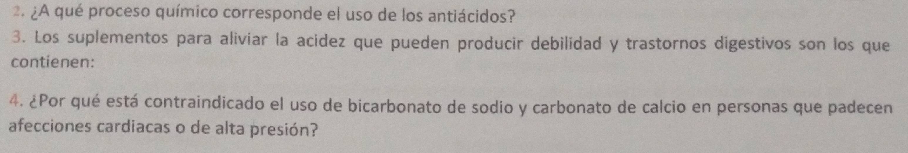 ¿A qué proceso químico corresponde el uso de los antiácidos? 
3. Los suplementos para aliviar la acidez que pueden producir debilidad y trastornos digestivos son los que 
contienen: 
4. ¿Por qué está contraindicado el uso de bicarbonato de sodio y carbonato de calcio en personas que padecen 
afecciones cardiacas o de alta presión?