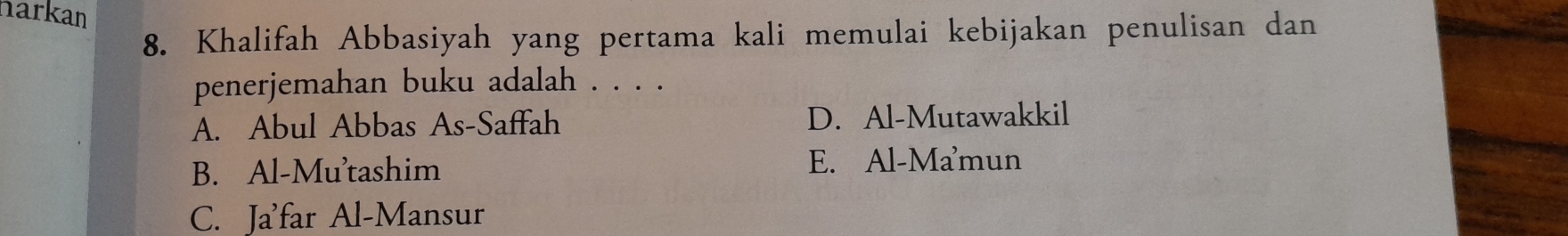 harkan
8. Khalifah Abbasiyah yang pertama kali memulai kebijakan penulisan dan
penerjemahan buku adalah . . . .
A. Abul Abbas As-Saffah D. Al-Mutawakkil
B. Al-Mu'tashim E. Al-Mamun
C. Ja'far Al-Mansur