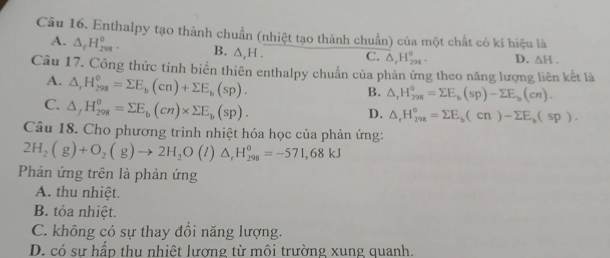 Enthalpy tạo thành chuẩn (nhiệt tạo thành chuẩn) của một chất có kí hiệu là
A. △ _fH_(298)^0. △ _rH. 
B.
C. △ _rH_(298)^o. D. △ H. 
Câu 17. Công thức tính biến thiên enthalpy chuẩn của phản ứng theo năng lượng liên kết là
A. △ _rH_(298)^0=sumlimits E_b(cn)+sumlimits E_b(sp).
B. △ _rH_(298)^o=sumlimits E_b(sp)-sumlimits E_b(cn).
C. △ _fH_(298)^0=sumlimits E_b(cn)* sumlimits E_b(sp).
D. △ _rH_(298)^o=sumlimits E_b(cn)-sumlimits E_b(sp). 
Câu 18. Cho phương trình nhiệt hóa học của phản ứng:
2H_2(g)+O_2(g)to 2H_2O(l)△ _rH_(298)^0=-571,68kJ
Phản ứng trên là phản ứng
A. thu nhiệt.
B. tỏa nhiệt.
C. không có sự thay đổi năng lượng.
D. có sư hấp thu nhiệt lương từ môi trường xung quanh.