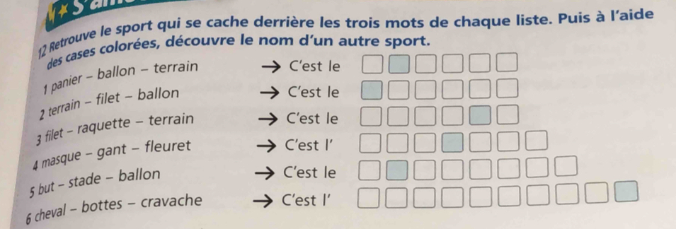 Retrouve le sport qui se cache derrière les trois mots de chaque liste. Puis à l'aide
des cases colorées, découvre le nom d'un autre sport.
1 panier - ballon - terrain
C'est le
2 terrain - filet - ballon
C'est le
3 filet - raquette - terrain
C'est le
4 masque - gant - fleuret
C'est I'
5 but - stade - ballon
C'est le
6 cheval - bottes - cravache
C'est I'