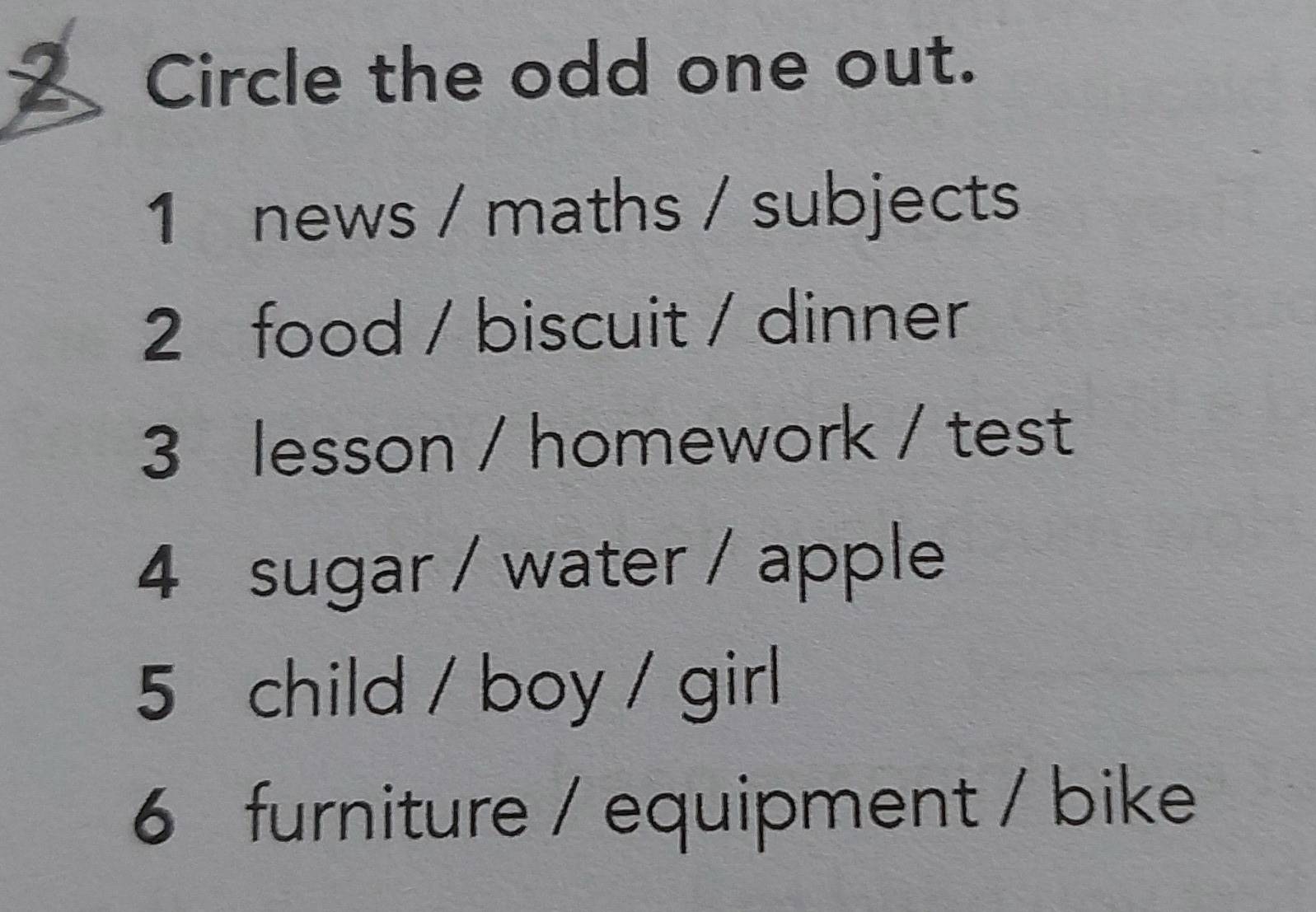 Circle the odd one out.
1 news / maths / subjects
2 food / biscuit / dinner
3 lesson / homework / test
4 sugar / water / apple
5 child / boy / girl
6 furniture / equipment / bike