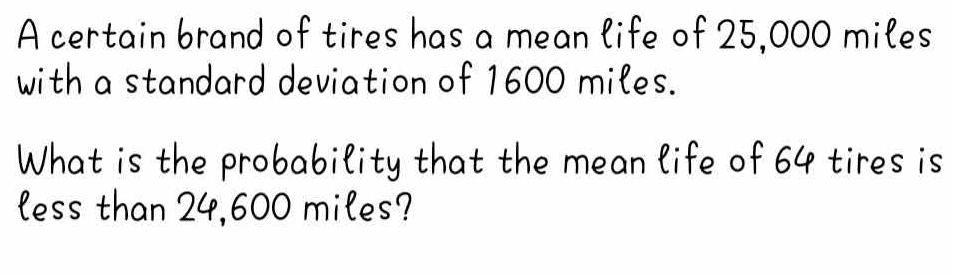 A certain brand of tires has a mean life of 25,000 miles
with a standard deviation of 1600 miles. 
What is the probability that the mean life of 64 tires is 
less than 24,600 miles?