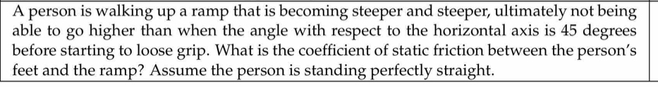 A person is walking up a ramp that is becoming steeper and steeper, ultimately not being 
able to go higher than when the angle with respect to the horizontal axis is 45 degrees
before starting to loose grip. What is the coefficient of static friction between the person’s 
feet and the ramp? Assume the person is standing perfectly straight.