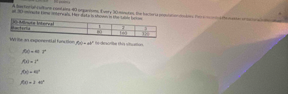 se 10 polots^(A bacterial culture contains 40 organisms, Every 30 minutes, the bacteria population doubles. Petra recorded the number of pactura idneo
at 30-minute time intervals. Her data is shown
ite an exponential function f(x)=ab^x) to describe this situation.
f(x)=40· 2^x
f(x)=2^x
f(x)=40^t
f(x)=2· 40^x