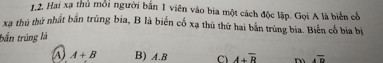Hai xạ thủ môi người bắn 1 viên vào bia một cách độc lập. Gọi A là biến cố
xã thủ thứ nhất bắn trúng bia, B là biến cố xạ thủ thứ hai bắn trúng bia. Biến cố bia bị
bắn trúng là
A A+B B) A.B A+overline B overline Aoverline D
C)
n