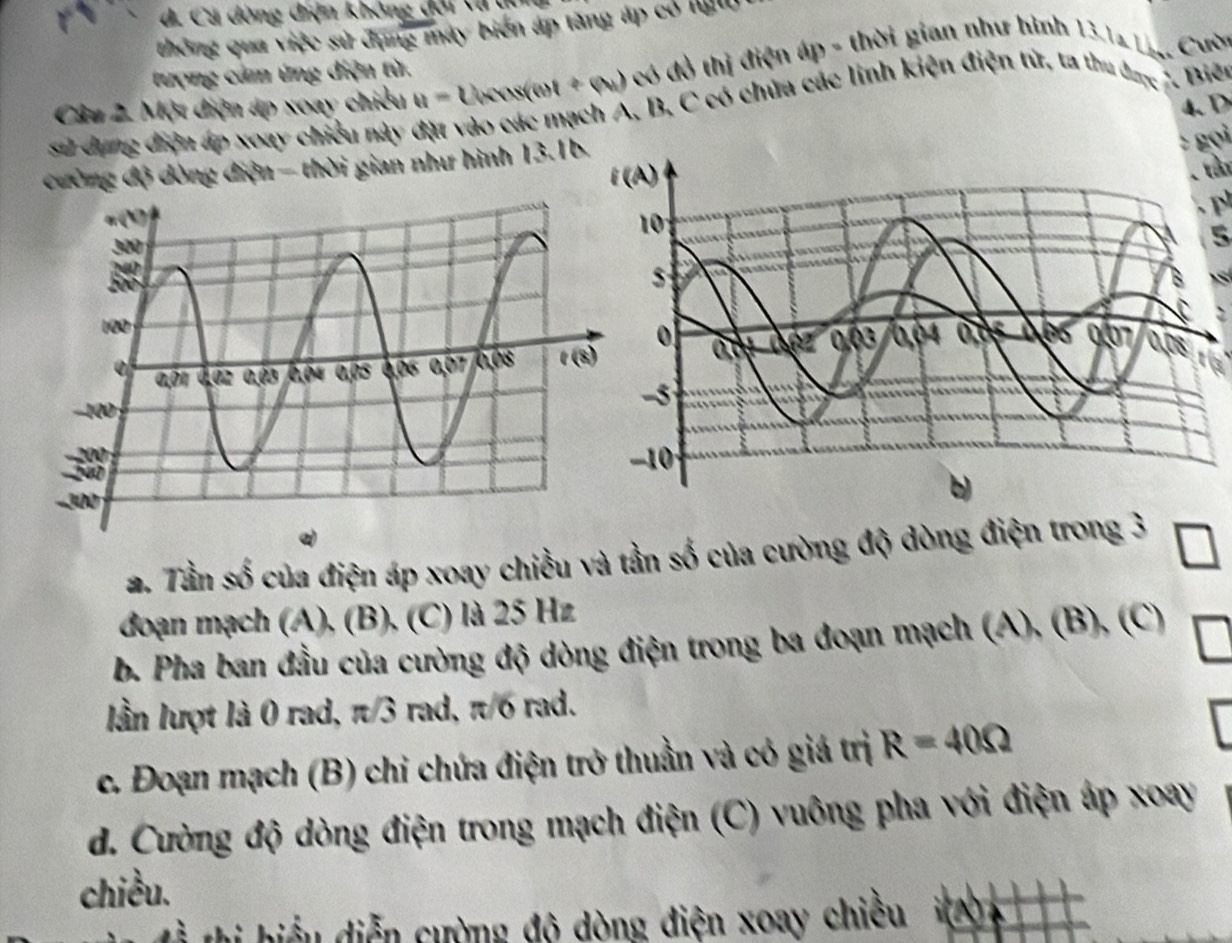 d. Cá đòng điện không đổi tạ  du
thông qua việc sử đụng máy biển áp tăng áp có ll
tượng cảm ứng diện từ.
Câu 2. Một điện áp xoay chiều u= U(xus(ent+q_1 có đồ thị điện áp - thời gian như hình 13.1a Lị, Cườn
4.D
sử dụng điện áp xoay chiều này vào các mạch A, B, C có chứa các linh kiện điện tử, ta thu đac 7. Biên
ường độ dòng điện - thời gian như hình 13.1b
: gọi
. tần
5
a. Tần số của điện áp xoay chiều và tần số của cường độ dòng điện trong 3 □
đoạn mạch (A), (B), (C) là 25 Hz
b. Pha ban đầu của cường độ dòng điện trong ba đoạn mạch (A),(B),(C)
lần lượt là 0 rad, π/3 rad, π/6 rad.
c. Đoạn mạch (B) chỉ chứa điện trở thuần và có giá trị R=40Omega
d. Cường độ dòng điện trong mạch điện  (C) vuông pha với điện áp xoay
chiều.
thi hiểu diễn cường độ dòng điện xoay chiều