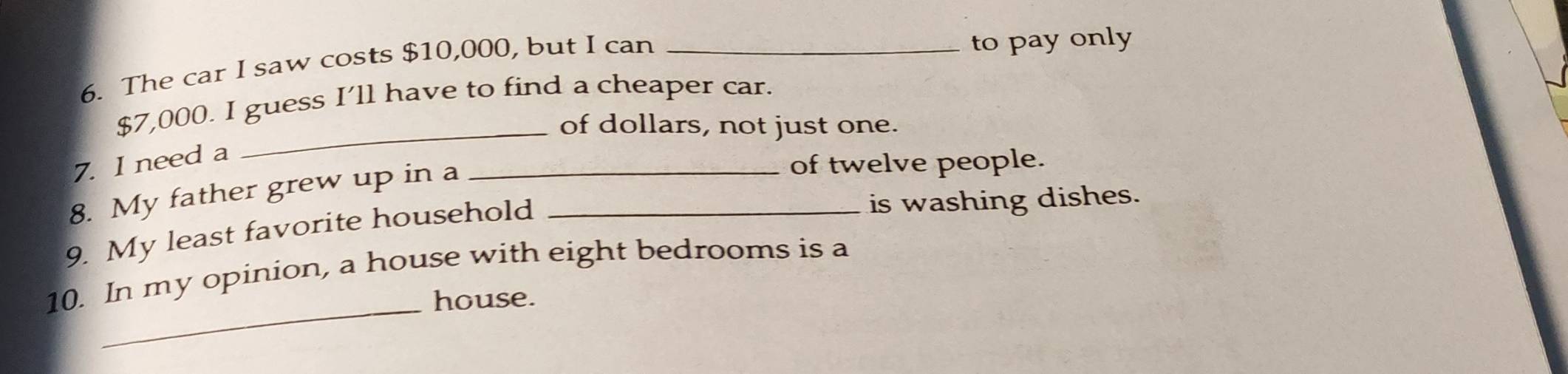 The car I saw costs $10,000, but I can_ 
to pay only
$7,000. I guess I’ll have to find a cheaper car. 
_of dollars, not just one. 
7. I need a 
8. My father grew up in a 
_of twelve people. 
9. My least favorite household_ 
is washing dishes. 
10. In my opinion, a house with eight bedrooms is a 
_house.