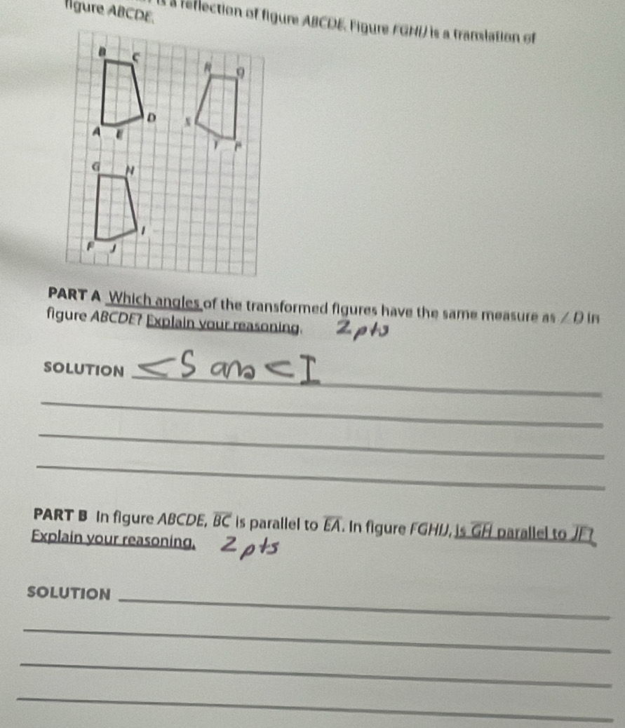 lgure ABCDE. 
À a reflection of figure ABCDE, Figure FGHI) is a franslation of 
PART A Which angles of the transformed figures have the same measure as∠ D in 
figure ABCDE? Explain your reasoning. 
SOlution_ 
_ 
_ 
_ 
PART B In figure ABCDE, overline BC is parallel to overline EA. In figure FGHD, is overline GH parallel to JF
Explain your reasoning, 
SOLUTION_ 
_ 
_ 
_