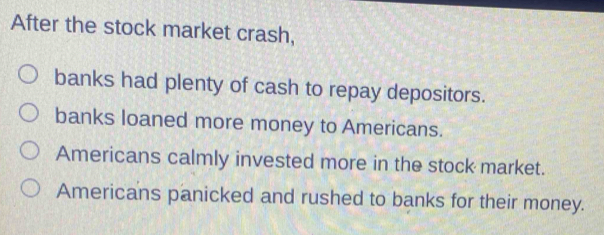 After the stock market crash,
banks had plenty of cash to repay depositors.
banks loaned more money to Americans.
Americans calmly invested more in the stock market.
Americans panicked and rushed to banks for their money.