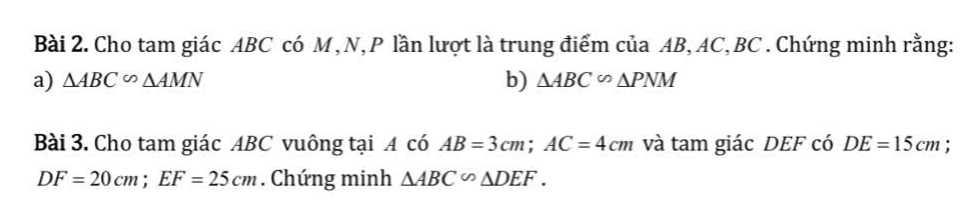 Cho tam giác ABC có M,N, P lần lượt là trung điểm của AB, AC, BC. Chứng minh rằng: 
b) 
a) △ ABC∽ △ AMN △ ABC∽ △ PNM
Bài 3. Cho tam giác ABC vuông tại A có AB=3cm; AC=4cm và tam giác DEF có DE=15cm.
DF=20cm; EF=25cm. Chứng minh △ ABC∽ △ DEF.