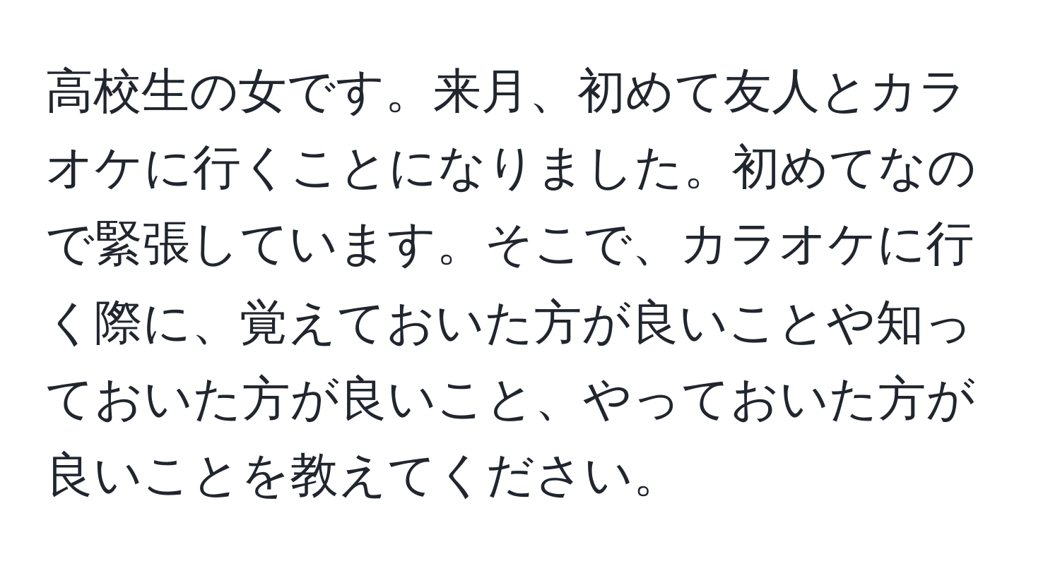 高校生の女です。来月、初めて友人とカラオケに行くことになりました。初めてなので緊張しています。そこで、カラオケに行く際に、覚えておいた方が良いことや知っておいた方が良いこと、やっておいた方が良いことを教えてください。