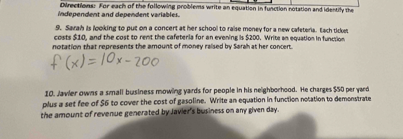 Directions: For each of the following problems write an equation in function notation and identify the 
independent and dependent variables. 
9. Sarah Is looking to put on a concert at her school to raise money for a new cafeteria. Each ticket 
costs $10, and the cost to rent the cafeteria for an evening is $200. Write an equation in function 
notation that represents the amount of money raised by Sarah at her concert. 
10. Javier owns a small business mowing yards for people in his neighborhood. He charges $50 per yard
plus a set fee of $6 to cover the cost of gasoline. Write an equation in function notation to demonstrate 
the amount of revenue generated by Javier’s business on any given day.