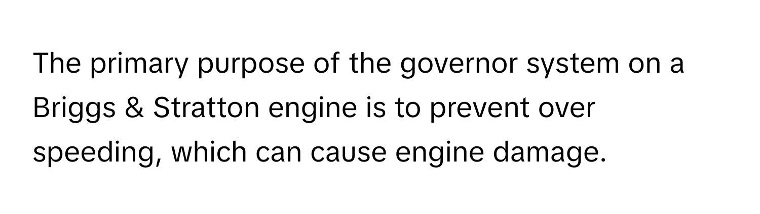 The primary purpose of the governor system on a Briggs & Stratton engine is to prevent over speeding, which can cause engine damage.