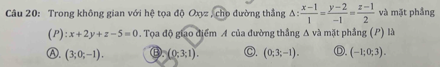 Trong không gian với hệ tọa độ Oxyz , cho đường thẳng △ : (x-1)/1 = (y-2)/-1 = (z-1)/2  và mặt phẳng
(P): x+2y+z-5=0. Tọa độ giao điểm A của đường thẳng △ và mặt phẳng (P) là
Ⓐ. (3;0;-1). Ⓑ. (0;3;1). O. (0;3;-1). Ⓓ. (-1;0;3).