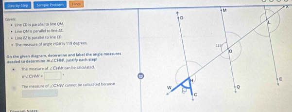 Step-by-Step Sample Problem Hines 
Given 
Line CD is parallel to line QM. 
Line QM is parallel to line EZ. 
Line EZ is parallel to line CD. 
The measure of angle HOM is 119 degrees. 
On the given diagram, determine and label the angle measures 
needed to determine m∠ CHW '. Justify each step! 
The measure of ∠ CHW can be calculated.
m∠ CHW=□°
The measure of ∠ CHW cannot be calculated because 
Naeram Notes