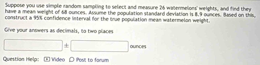 Suppose you use simple random sampling to select and measure 26 watermelons' weights, and find they 
have a mean weight of 68 ounces. Assume the population standard deviation is 8.9 ounces. Based on this, 
construct a 95% confidence interval for the true population mean watermelon weight. 
Give your answers as decimals, to two places
x_6 □ +. □ ounces
∴ ∠ ADC=∠ BCD=90° - 
Question Help: Video D Post to forum