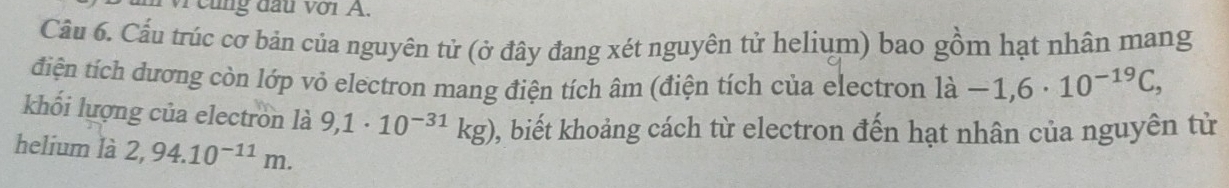 cũng đầu với A. 
Câu 6. Cầu trúc cơ bản của nguyên tử (ở đây đang xét nguyên tử helium) bao gồm hạt nhân mang 
điện tích đương còn lớp vỏ electron mang điện tích âm (điện tích của electron la-1,6· 10^(-19)C, 
khối lượng của electron là 9,1· 10^(-31)kg) 2, biết khoảng cách từ electron đến hạt nhân của nguyên tử 
helium là 2,94.10^(-11)m.