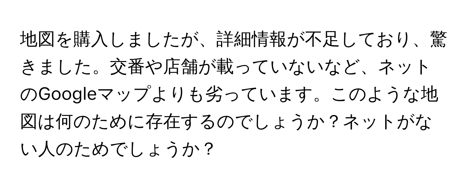 地図を購入しましたが、詳細情報が不足しており、驚きました。交番や店舗が載っていないなど、ネットのGoogleマップよりも劣っています。このような地図は何のために存在するのでしょうか？ネットがない人のためでしょうか？