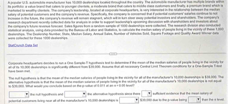 A popular U.S. automobile manufacturer has 10,000 dealerships located throughout the country. The automobile manufacturer has multiple brands within
its portfolio: a value brand that caters to younger clientele, a moderate brand that caters to middle class customers and finally, a premium brand which is
marketed to wealthy clientele. The company's leadership, located at corporate headquarters, is very interested in the relationship between the median
salary of potential customers and the company's revenue. Specifically, the company is concerned that if potential customers' salaries continue to not
increase in the future, the company's revenue will remain stagnant, which will in turn steer away potential investors and shareholders. The company's
research department recently collected data for analysis in order to support leadership's upcoming discussion with shareholders and investors about
the company's future revenue forecast. Sales figures from a random sample of 1000 dealerships were collected. The research division also conducted
statistical analysis, using data provided by the Bureau of Labor and Statistics, to calculate the median salary of people living in the vicinity of these 1,000
dealerships. The Dealership Number, State, Median Salary, Annual Sales, Number of Vehicles Sold, Square Footage and Quality Award Winner data
were collected for these 1000 dealerships.
StatCrunch Data Set
Corporate headquarters decides to run a One Sample-T hypothesis test to determine if the mean of the median salaries of people living in the vicinity for
all of its 10,000 dealerships is significantly different from $39,000. Assume that all necessary Central Limit Theorem conditions for a One-Sample T-test
have been met.
The null hypothesis is that the mean of the median salaries of people living in the vicinity for all of the manufacturer's 10,000 dealerships is $39,000. The
alternative hypothesis is that the mean of the median salaries of people living in the vicinity for all of the manufacturer's 10,000 dealerships is not equal
to $39,000. What would you conclude based on the p -value of 0.011 at an a=0.05 level?
the null hypothesis and the alternative hypothesis since there sufficient evidence that the mean salary of
potential customers living near all of the manufacturer's 10,000 dealerships is $39,000 due to the p -value being than the α level.