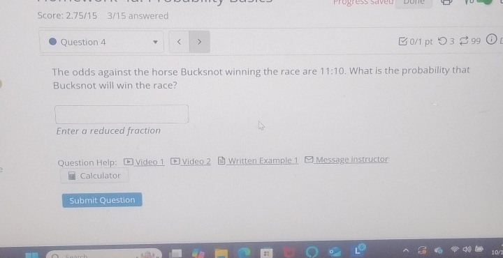 Progress saveu 
done 
Score: 2.75/15 3/15 answered 
Question 4 □0/1 pt つ 3 99 
The odds against the horse Bucksnot winning the race are 11:10. What is the probability that 
Bucksnot will win the race? 
Enter a reduced fraction 
Question Help: ® Video 1 Video 2 Written Example 1 Message instructor 
Calculator 
Submit Question 
10/1