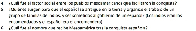 ¿Cuál fue el factor social entre los pueblos mesoamericanos que facilitaron la conquista? 
5. ¿Quiénes surgen para que el español se arraigue en la tierra y organice el trabajo de un 
grupo de familias de indios, y ser sometidos al gobierno de un español? (Los indios eran los 
encomendados y el español era el encomendero) 
6. ¿Cuál fue el nombre que recibe Mesoamérica tras la conquista española?