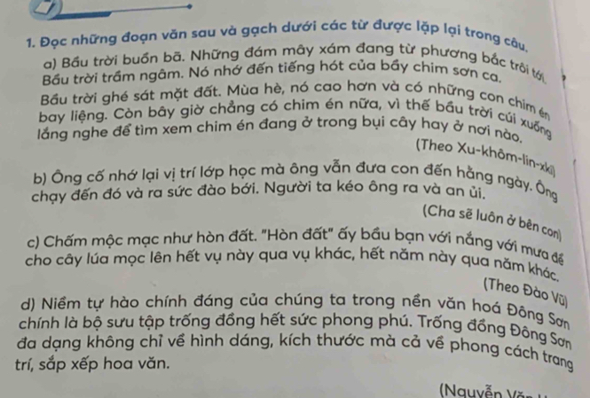 Đọc những đoạn văn sau và gạch dưới các từ được lặp lại trong câu. 
a) Bầu trời buồn bã. Những đám mây xám đang từ phương bắc trôi tớ 
Bầu trời trầm ngâm. Nó nhớ đến tiếng hót của bầy chim sơn ca, 
Bầu trời ghé sát mặt đất. Mùa hè, nó cao hơn và có những con chim én 
bay liệng. Còn bây giờ chẳng có chim én nữa, vì thế bầu trời cúi xuống 
lắng nghe để tìm xem chim én đang ở trong bụi cây hay ở nơi nào. 
(Theo Xu-khôm-lin-xki) 
b) Ông cố nhớ lại vị trí lớp học mà ông vẫn đưa con đến hằng ngày. Ông 
chạy đến đó và ra sức đào bới. Người ta kéo ông ra và an ủi. 
(Cha sẽ luôn ở bên con) 
c) Chấm mộc mạc như hòn đất. "Hòn đất" ấy bầu bạn với nắng với mưa để 
cho cây lúa mọc lên hết vụ này qua vụ khác, hết năm này qua năm khác. 
(Theo Đào Vũ) 
d) Niềm tự hào chính đáng của chúng ta trong nền văn hoá Đông Sơn 
chính là bộ sưu tập trống đồng hết sức phong phú. Trống đồng Đông Sơn 
đa dạng không chỉ về hình dáng, kích thước mà cả về phong cách trang 
trí, sắp xếp hoa văn. 
( Nguyễn Văn