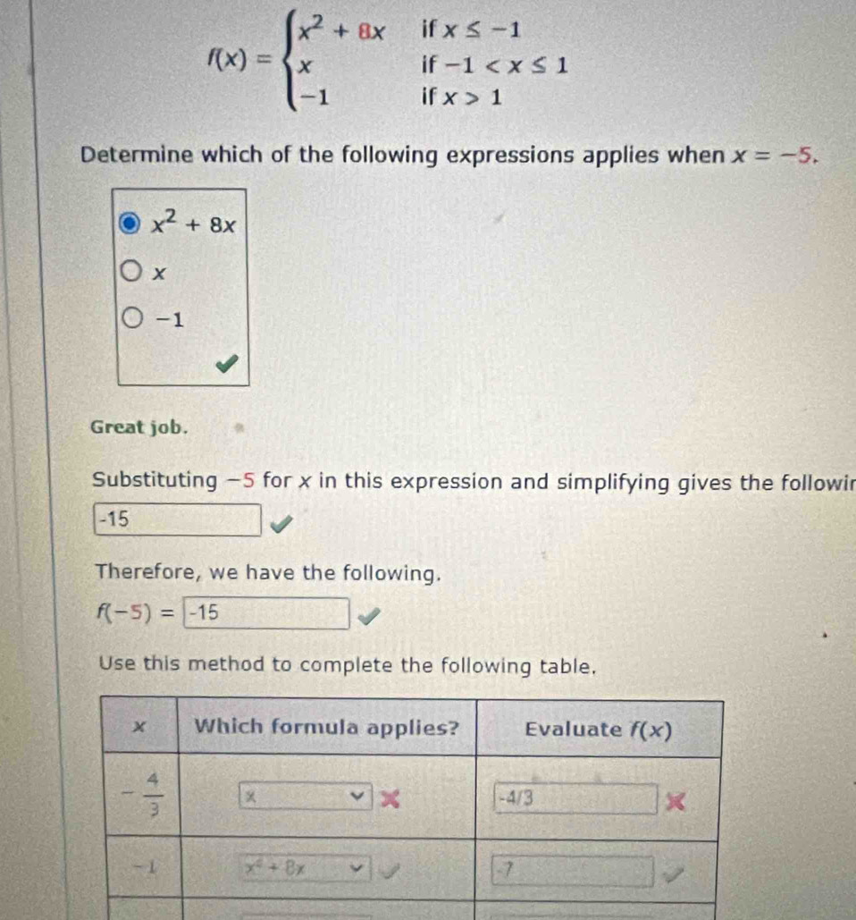 f(x)=beginarrayl x^2+8xifx≤ -1 xif-1 1endarray.
Determine which of the following expressions applies when x=-5.
x^2+8x
-1
Great job.
Substituting −5 for x in this expression and simplifying gives the followir
-15
Therefore, we have the following.
f(-5)=-15
Use this method to complete the following table.