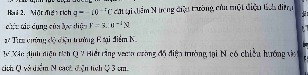 Một điện tích q=-10^(-7)C đặt tại điểm N trong điện trường của một điện tích điểm( 
độ 
chịu tác dụng của lực điện F=3.10^(-3)N. 
b/ 
a/ Tìm cường độ điện trường E tại điểm N. 
hot 
b/ Xác định điện tích Q ? Biết rằng vectơ cường độ điện trường tại N có chiều hướng vào đ B 
tích Q và điểm N cách điện tích Q 3 cm.