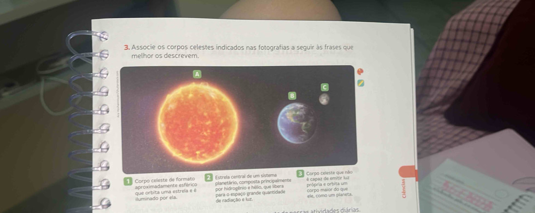 Associe os corpos celestes indicados nas fotografias a seguir às frases que 
melhor os descrevem. 
Corpo celeste de formato 2 Estrela central de um sistema Corpo ce 
aproximadamente esférico planetário, composta principalmente é capaz de emitir luz 
que orbita uma estrela e é por hidrogênio e hélio, que libera própria e orbita um 
iluminado por ela. para o espaço grande quantidade ele, como um planeta. corpo maior do que 
de radiação e luz. 
ividades diárias