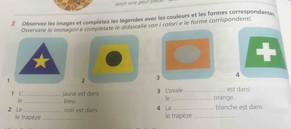 avoir une peur bleue 
2 Observez les images et complétez les légendes avec les couleurs et les formes correspondantes. 
Osservate le immagini e completate le didascalie con i colori e le forme corrispondenti. 
1 
2 
3 
4 
1 L'_ jaune est dans 3 L'ovale _est dans 
le 
le_ bleu. _orange. 
2 Le _noir est dans 4 La _blanche est dans 
le trapèze _le trapèze_