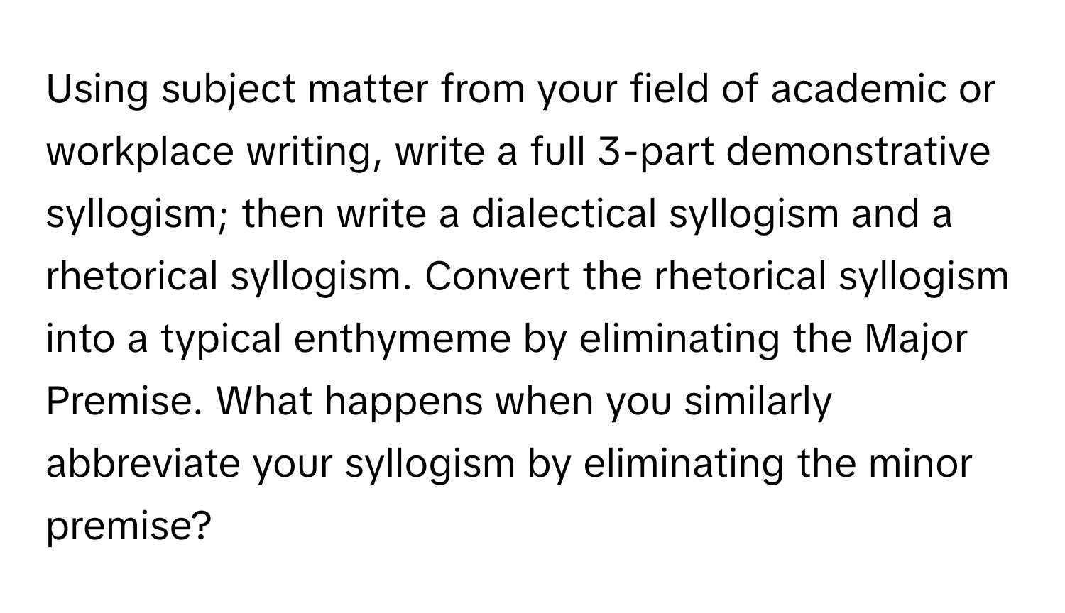 Using subject matter from your field of academic or workplace writing, write a full 3-part demonstrative syllogism; then write a dialectical syllogism and a rhetorical syllogism. Convert the rhetorical syllogism into a typical enthymeme by eliminating the Major Premise. What happens when you similarly abbreviate your syllogism by eliminating the minor premise?