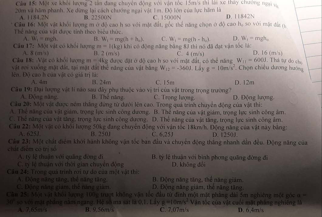 Một xe khổi lượng 2 tần đang chuyền động với vận tốc 15m/s thì lái xe thay chướng ngại và
20m và hãm phanh. Xe dừng lại cách chướng ngại vật 1m. Độ lớn của lực hãm là
A. 1184.2N B. 22500N C. 15000N D. 11842N
Câu 16: Một vật khối lượng m ở độ cao h so với mặt đất, gốc thế năng chọn ở độ cao h, so với mặt dất (h
Thể năng của vật được tính theo biểu thức.
A. W_1= mgh. B. W_t=mg(h+h_0). C. W_t=mg(h-h_0). D. W_f=mgh_0
Câu 17: Một vật có khối lượng m=1(kg) khi có động năng bằng 8J thì nó đã đạt vận tốc là:
A. 8 (m/s) B. 2 (m/s) C. 4 (m/s) D. 16 (m/s)
Câu 18: :Vật có khổi lượng m=4kg được đặt ở độ cao h so với mặt đất, có thể năng W_11=600J. Thả tự do cho
vật rơi xuồng mặt đất, tại mặt đất thế năng của vật bằng W_12=-360J. Lấy g=10m/s^2. Chọn chiều dương hướng
ên. Độ cao h của vật có giá trị là:
A. 4m B. 24m C. 15m D. 12m
Câu 19: Đại lượng vật lí nào sau đây phụ thuộc vào vị trí của vật trong trọng trường?
A. Động năng. B. Thể năng. C. Trọng lượng. D. Động lượng.
Câu 20: Một vật được ném thăng đứng từ dưới lên cao. Trong quá trình chuyền động của vật thì:
A. Thể năng của vật giảm, trọng lực sinh công dương. B. Thế năng của vật giảm, trọng lực sinh công âm.
C. Thể năng của vật tăng, trọng lực sinh công dương. D. Thế năng của vật tăng, trọng lực sinh công âm.
Câu 22: Một vật có khổi lượng 50kg đang chuyển động với vận tốc 18km/h. Động năng của vật này bằng:
A. 625J. B. 250J C. 6,25J D. 1250J.
Câu 23: Một chất điểm khởi hành không vận tốc ban đầu và chuyển động thắng nhanh dần đều. Động năng của
chất điểm có trị số
A. ty lệ thuận với quãng đờng đi  B. tỷ lệ thuận với bình phơng quãng đờng đi
C. ty lệ thuận với thời gian chuyển động D. không đôi
Câu 24: Trong quá trình rơi tự do của một vật thì:
A. Động năng tăng, thể năng tăng. B. Động năng tăng, thể năng giảm.
C. Động năng giảm. thể năng giảm.  D. Động năng giảm, thể năng tăng.
Câu 25: Một vật khối lượng 100g trượt không vận tốc đầu từ đỉnh một mặt phẳng dài 5m nghiêng một góc alpha =
30° so với mặt phẳng nằm ngang. Hệ số ma sát là 0,1. Lấy g=10m/s^2 Vận tốc của vật cuối mặt phăng nghiêng là
A. 7,65m/s B. 9,56m/s C. 7,07m/s D. 6,4m/s