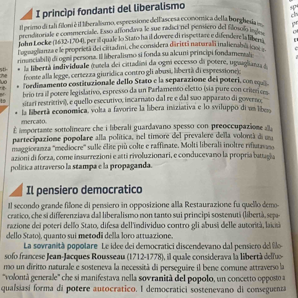 princìpi fondanti del liberalismo
sp
ch
Il primo di tali filoni è il liberalismo, espressione dell'ascesa economica della borghesia im-
pr
prenditoriale e commerciale. Esso affondava le sue radici nel pensiero del filosofo inglese
o
John Locke (1632-1704), per il quale lo Stato ha il dovere di rispettare e difendere la libertà
l'uguaglianza e le proprietà deí cittadini, che considera diritti naturali inalienabili (cioè ir e
rinunciabili) di ogni persona. Il liberalismo si fonda su alcuni príncìpi fondamentali;
  
sti- la libertà individuale (tutela dei cittadini da ogni eccesso di potere, uguaglianza di
he
luo fronte alla legge, certezza giuridica contro gli abusi, libertà di espressione):
rit 'ordinamento costituzionale dello Stato e la separazione dei poterì, con equili-
er brio tra il potere legislativo, espresso da un Parlamento eletto (sía pure con críteri cen-
to sitari restrittiví), e quello esecutivo, incarnato dal re e dal suo apparato di governo;
la libertà economica, volta a favorire la libera iniziativa e lo sviluppo di un líbero
mercato.
importante sottolineare che i liberali guardavano spesso con preoccupazione alla
partecipazione popolare alla política, nel timore del prevalere della volontá di una
maggioranza “mediocre” sulle élite più colte e raffinate. Molti liberali inoltre rifiutavano
azioni di forza, come insurrezioni e atti rivoluzionari, e conducevano la propria battaglia
politica attraverso la stampa e la propaganda.
Il pensiero democratico
Il secondo grande filone di pensiero in opposizione alla Restaurazione fu quello demo-
cratico, che si differenziava dal liberalismo non tanto sui princìpi sostenuti (libertà, sepa-
razione dei poteri dello Stato, difesa dell'individuo contro gli abusi delle autorità, laicità
dello Stato), quanto sui metodi della loro attuazione.
La sovranità popolare Le idee dei democratici discendevano dal pensiero del filo-
sofo francese Jean-Jacques Rousseau (1712-1778), il quale considerava la libertà dell'uo-
mo un diritto naturale e sosteneva la necessità di perseguire il bene comune attraverso la
“volontà generale” che si manifestava nella sovranità del popolo, un concetto opposto a
qualsiasi forma di potere autocratico. I democratici sostenevano di conseguenza