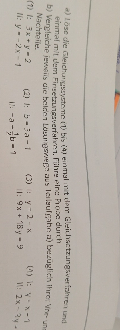 Löse die Gleichungssysteme (1) bis (4) einmal mit dem Gleichsetzungsverfahren und 
einmal mit dem Einsetzungsverfahren. Führe eine Probe durch. 
b) Vergleiche jeweils die beiden Lösungswege aus Teilaufgabe a) bezüglich ihrer Vor- und 
Nachteile. 
(1) I: 3x+y=2 (2) 1: b=3a-1 (3) 1: y=2-x (4) 1: y=x-1
II: y=-2x-1 Ⅱ: 9x+18y=9 Ⅱ: 2x-3y=
Ⅱ: -a+ 1/2 b=1