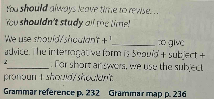 You should always leave time to revise. . . 
You shouldn't study all the time! 
We use should/shouldn t+1 _ to give 
advice. The interrogative form is Should + subject + 
2 
_. For short answers, we use the subject 
pronoun + should/shouldn’t. 
Grammar reference p. 232 Grammar map p. 236