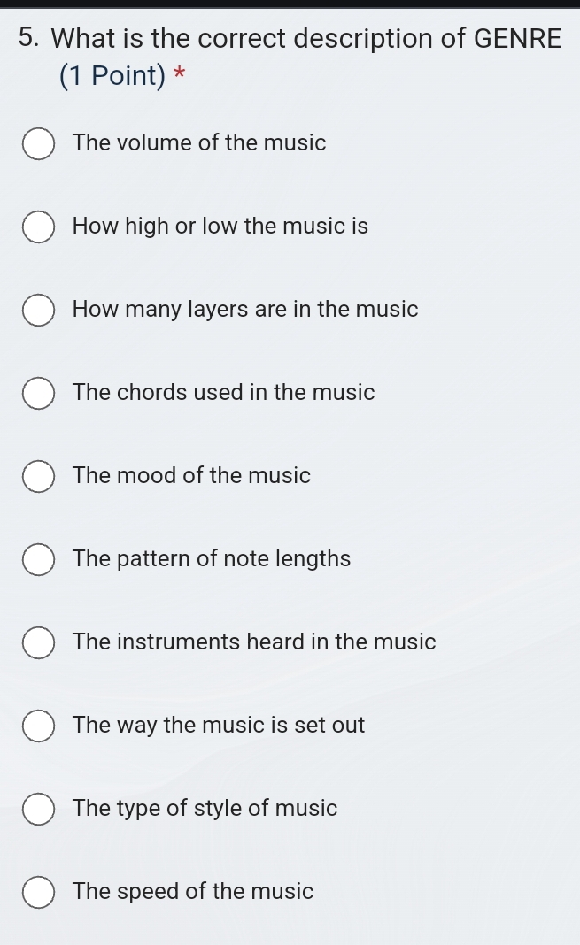 What is the correct description of GENRE
(1 Point) *
The volume of the music
How high or low the music is
How many layers are in the music
The chords used in the music
The mood of the music
The pattern of note lengths
The instruments heard in the music
The way the music is set out
The type of style of music
The speed of the music