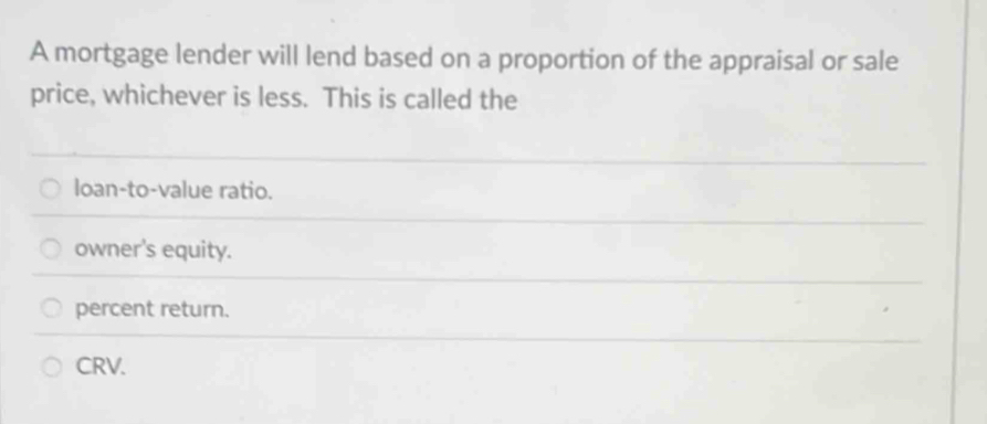 A mortgage lender will lend based on a proportion of the appraisal or sale
price, whichever is less. This is called the
loan-to-value ratio.
owner's equity.
percent return.
CRV.