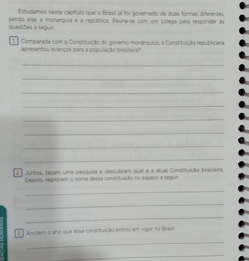 Estudamos neste capítulo que o Brasil já foi governado de duas formas diferentes, 
sendo elas a monarquia e a república. Reúna-se com um colega para responder às 
questões a seguir. 
Comparada com a Constituição do governo monárquico, a Constituição republicana 
apresentou avanços para a população brasileira? 
_ 
_ 
_ 
_ 
_ 
_ 
_ 
_ 
2 | Juntos, façam uma pesquisa e descubram qual é a atual Constituição brasileira. 
Depois, registrem o nome dessa constituição no espaço a seguir. 
_ 
_ 
_ 
3 Anotem o ano que essa constituição entrou em vigor no Brasil. 
_ 
_