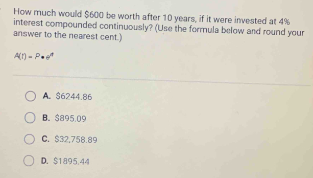 How much would $600 be worth after 10 years, if it were invested at 4%
interest compounded continuously? (Use the formula below and round your
answer to the nearest cent.)
A(t)=P· e^(rt)
A. $6244.86
B. $895.09
C. $32,758.89
D. $1895.44