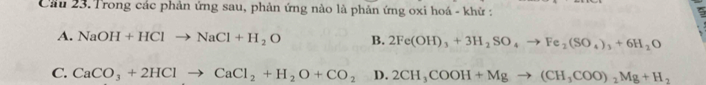 Cầu 23. Trong các phản ứng sau, phản ứng nào là phản ứng oxi hoá - khử :
A. NaOH+HClto NaCl+H_2O B. 2Fe(OH)_3+3H_2SO_4to Fe_2(SO_4)_3+6H_2O
C. CaCO_3+2HClto CaCl_2+H_2O+CO_2 D. 2CH_3COOH+Mgto (CH_3COO)_2Mg+H_2