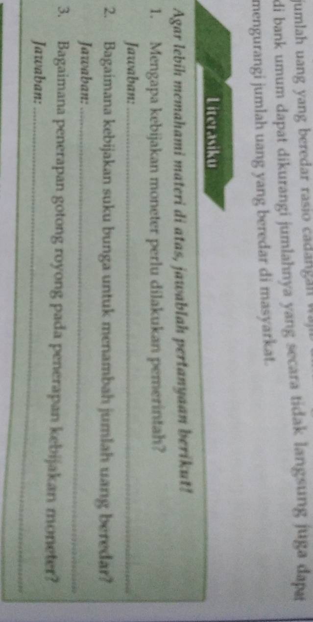 jumlah uang yang beredar rasio cadan g n w 
di bank umum dapat dikurangi jumlahnya yang secara tidak langsung juga dapr 
mengurangi jumlah uang yang beredar di masyarkat. 
Literasiku 
Agar lebih memahami materi di atas, jawablah pertanyaan berikut! 
1. Mengapa kebijakan moneter perlu dilakukan pemerintah? 
Jawaban:_ 
2. Bagaimana kebijakan suku bunga untuk menambah jumlah uang beredar? 
Jawaban:_ 
3. Bagaimana penerapan gotong royong pada penerapan kebijakan moneter? 
Jawaban:_