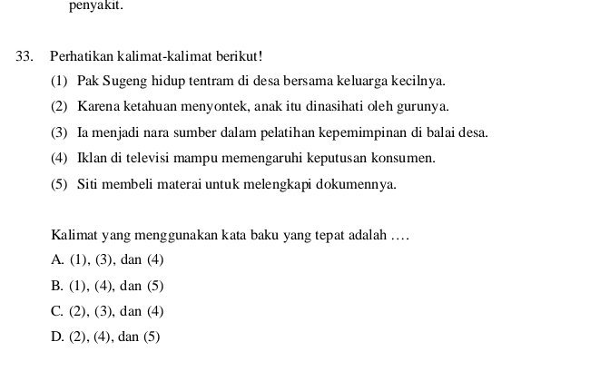 penyakit.
33. Perhatikan kalimat-kalimat berikut!
(1) Pak Sugeng hidup tentram di desa bersama keluarga kecilnya.
(2) Karena ketahuan menyontek, anak itu dinasihati oleh gurunya.
(3) Ia menjadi nara sumber dalam pelatihan kepemimpinan di balai desa.
(4) Iklan di televisi mampu memengaruhi keputusan konsumen.
(5) Siti membeli materai untuk melengkapi dokumennya.
Kalimat yang menggunakan kata baku yang tepat adalah ...
A. (1),(3) , dan (4)
B. (1),(4) , dan (5)
C. (2). (3) ,dan (4)
D. (2).(4 ), dan (5)